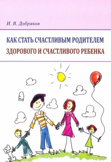 Игорь Добряков: Как стать счастливым родителем здорового и счастливого ребенка. Рекомендации психолога
