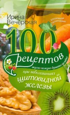 Ирина Вечерская: 100 рецептов при заболеваниях щитовидной железы. Вкусно, полезно, душевно, целебно