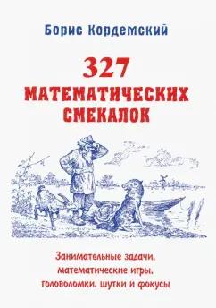 Борис Кордемский: 327 математических смекалок. Занимательные задачи, математические игры, головоломки, шутки и фокусы