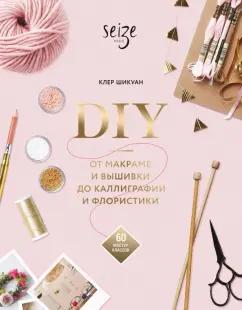 Клер Шикуан: DIY. От макраме и вышивки до каллиграфии и флористики. 60 мастер-классов