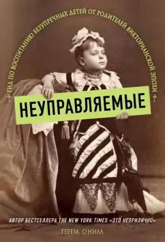 Тереза О`Нилл: Неуправляемые. Гид по воспитанию безупречных детей от родителей викторианской эпохи