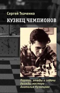 Сергей Ткаченко: Кузнец чемпионов. Партии, этюды и задачи дважды мастера Анатолия Кузнецова