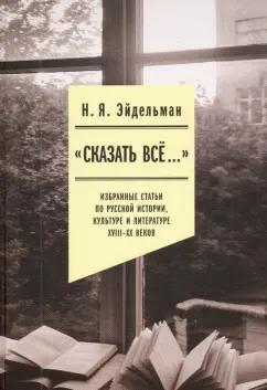 Натан Эйдельман: «Сказать все…». Избранные статьи по русской истории, культуре и литературе XVIII–XX веков