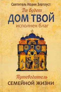 Иоанн Святитель: Да будет дом твой исполнен благ. Путеводитель семейной жизни по творениям святителя Иоанна Златоуста